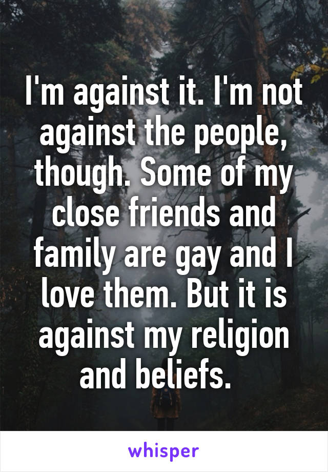 I'm against it. I'm not against the people, though. Some of my close friends and family are gay and I love them. But it is against my religion and beliefs.  