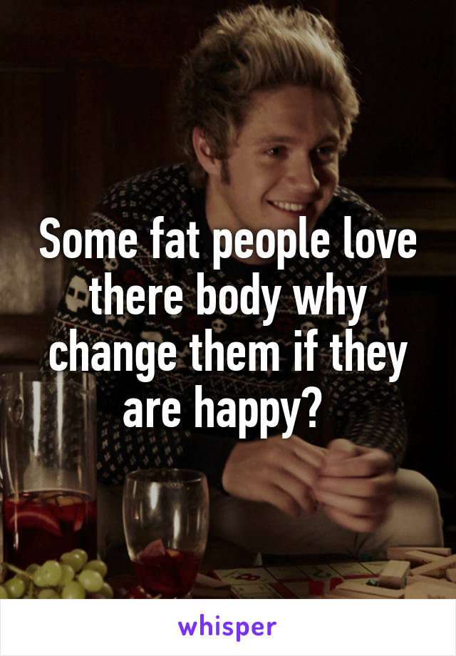 Some fat people love there body why change them if they are happy? 