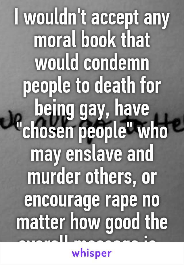 I wouldn't accept any moral book that would condemn people to death for being gay, have "chosen people" who may enslave and murder others, or encourage rape no matter how good the overall message is. 