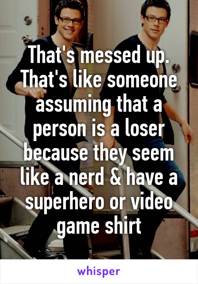 That's messed up. That's like someone assuming that a person is a loser because they seem like a nerd & have a superhero or video game shirt