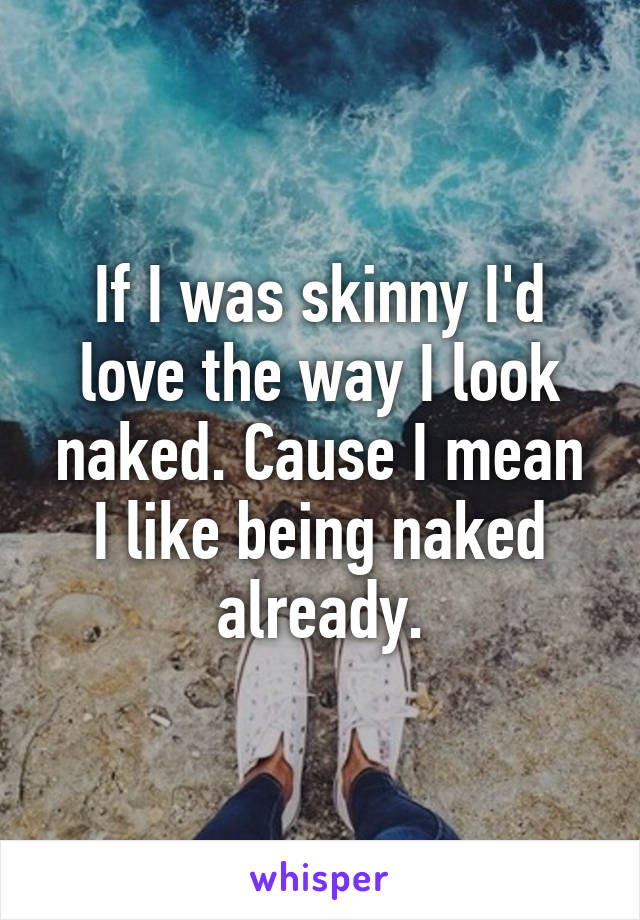 If I was skinny I'd love the way I look naked. Cause I mean I like being naked already.