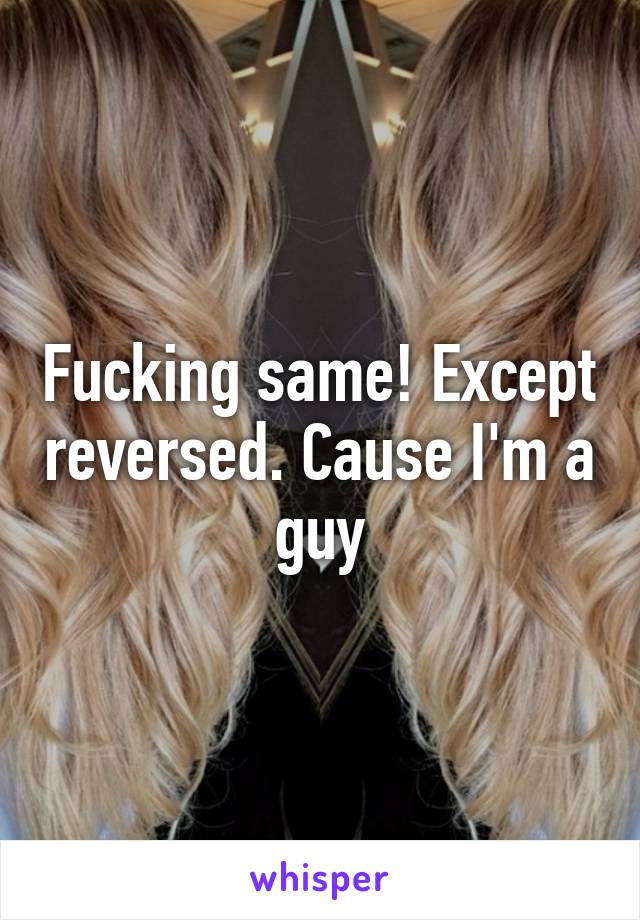 Fucking same! Except reversed. Cause I'm a guy