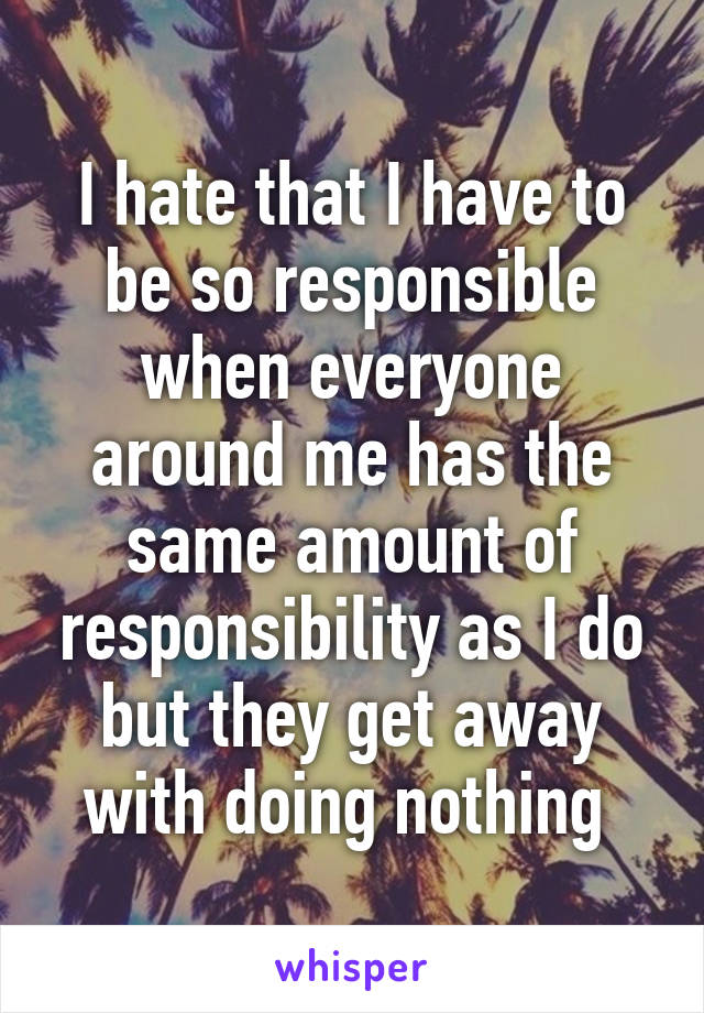 I hate that I have to be so responsible when everyone around me has the same amount of responsibility as I do but they get away with doing nothing 