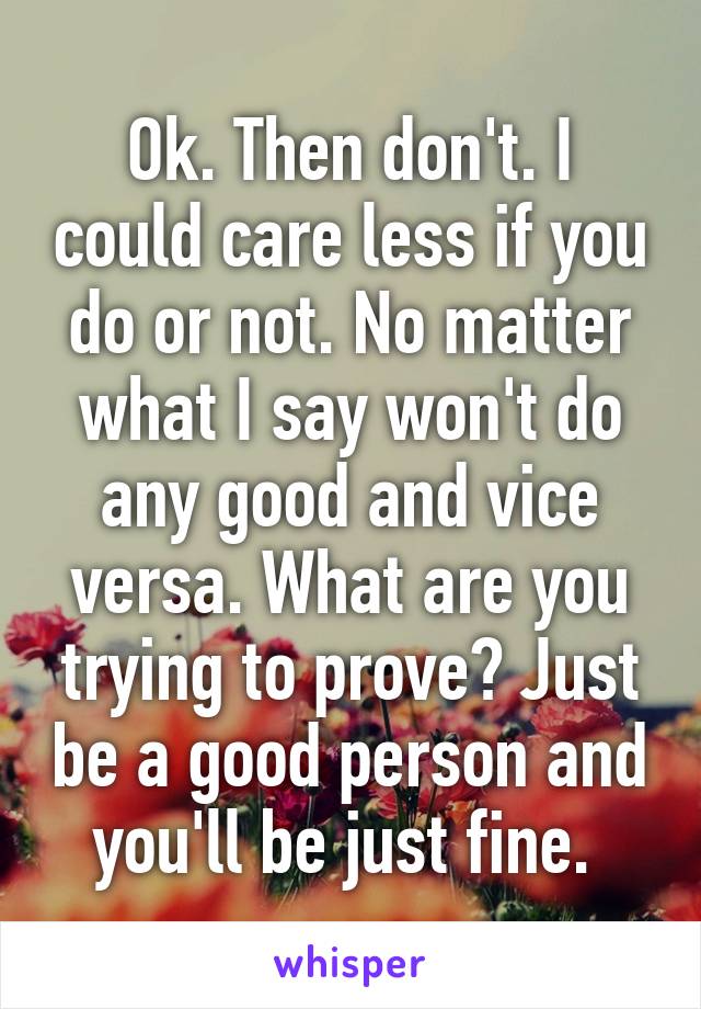 Ok. Then don't. I could care less if you do or not. No matter what I say won't do any good and vice versa. What are you trying to prove? Just be a good person and you'll be just fine. 