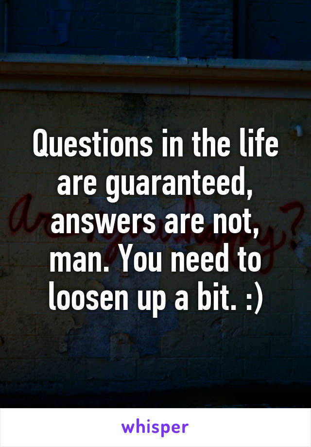 Questions in the life are guaranteed, answers are not, man. You need to loosen up a bit. :)