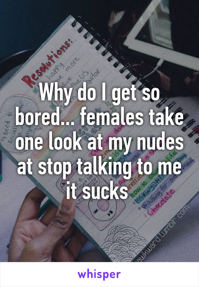 Why do I get so bored... females take one look at my nudes at stop talking to me it sucks 