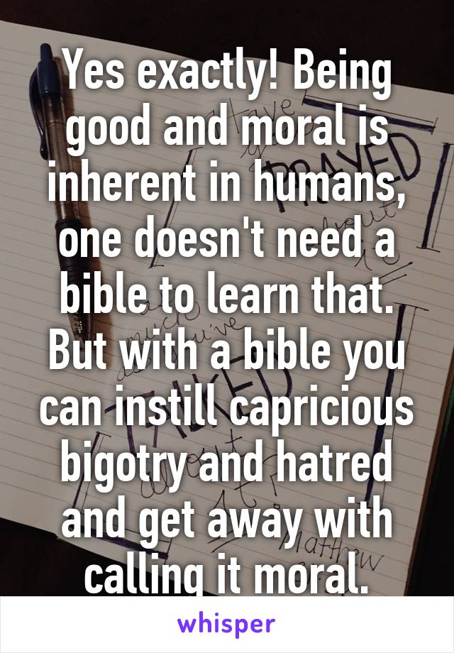 Yes exactly! Being good and moral is inherent in humans, one doesn't need a bible to learn that. But with a bible you can instill capricious bigotry and hatred and get away with calling it moral.