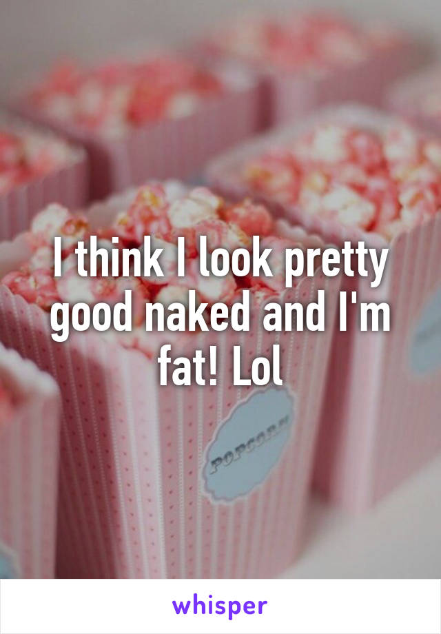 I think I look pretty good naked and I'm fat! Lol