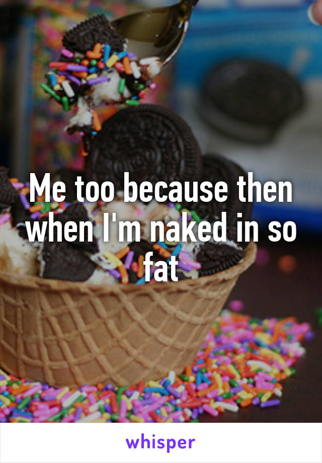 Me too because then when I'm naked in so fat