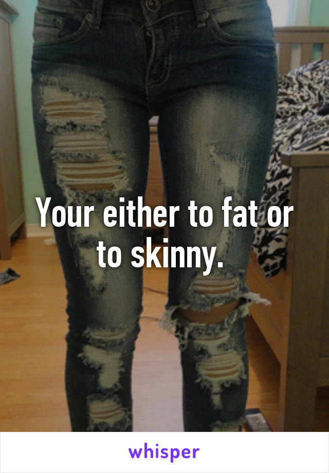 Your either to fat or to skinny. 