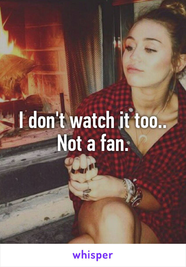 I don't watch it too.. Not a fan.