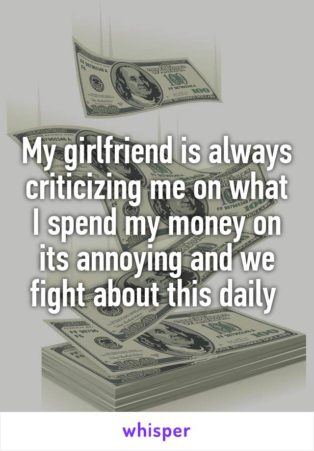 My girlfriend is always criticizing me on what I spend my money on its annoying and we fight about this daily 