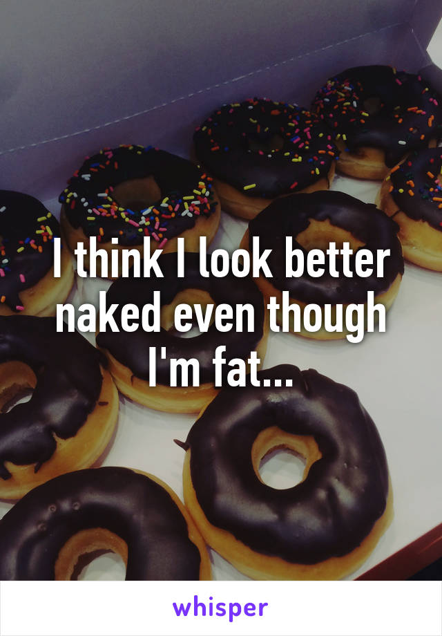 I think I look better naked even though I'm fat...