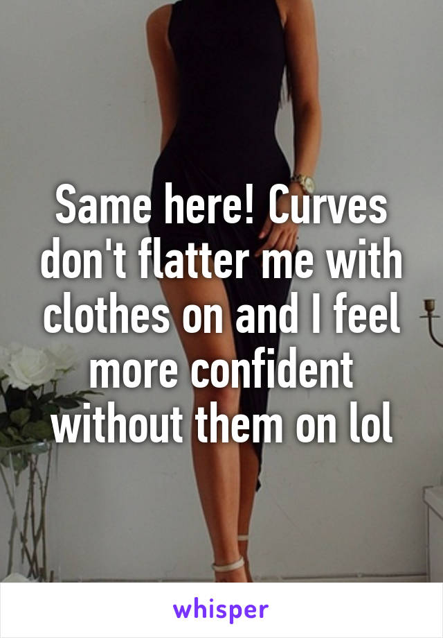 Same here! Curves don't flatter me with clothes on and I feel more confident without them on lol