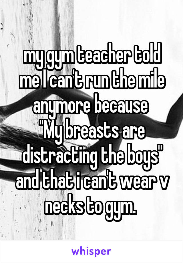 my gym teacher told me I can't run the mile anymore because 
"My breasts are distracting the boys" and that i can't wear v necks to gym. 