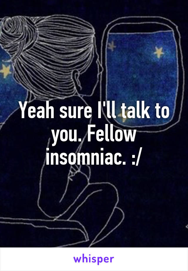 Yeah sure I'll talk to you. Fellow insomniac. :/