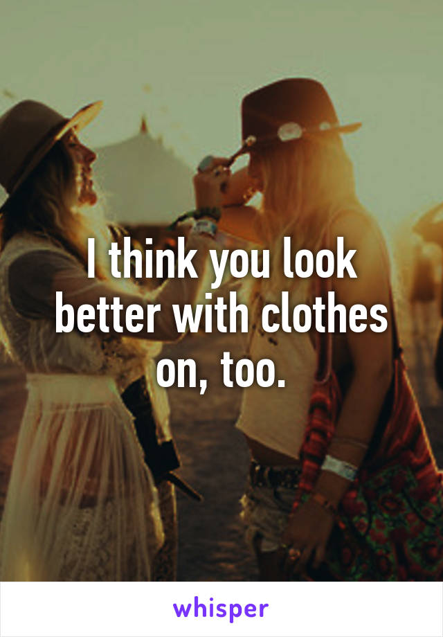 I think you look better with clothes on, too.