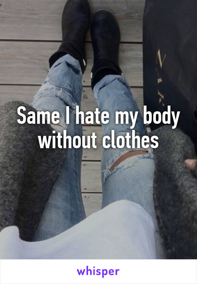 Same I hate my body without clothes
