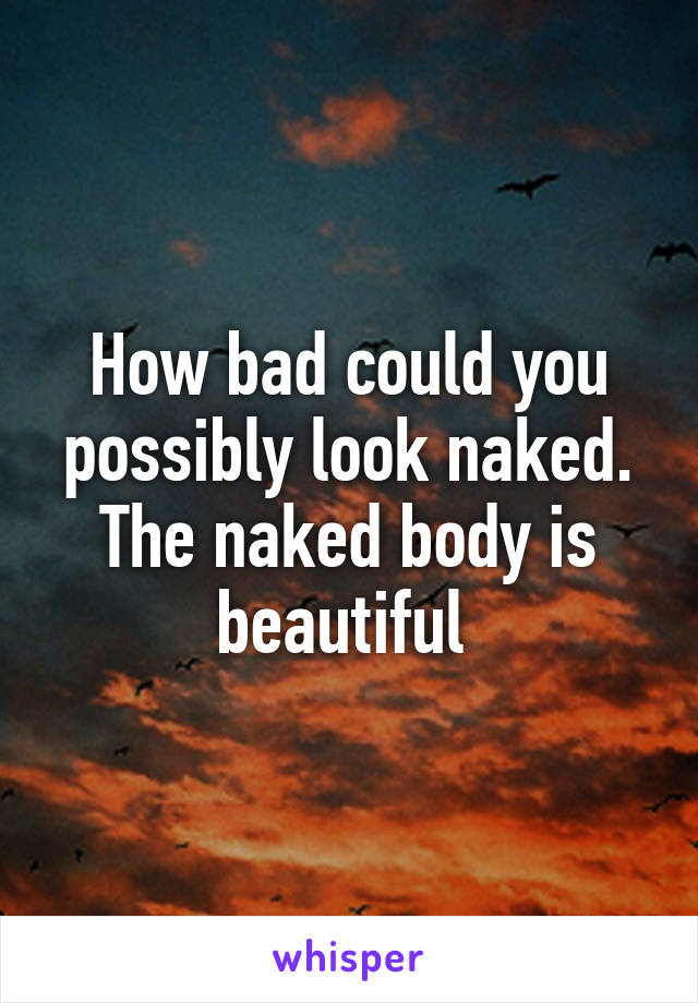 How bad could you possibly look naked. The naked body is beautiful 