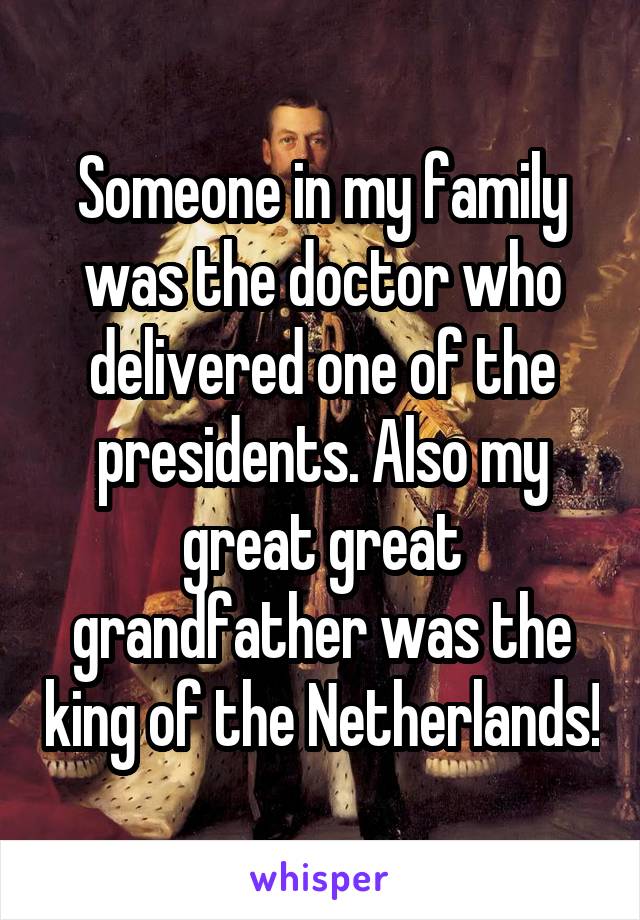 Someone in my family was the doctor who delivered one of the presidents. Also my great great grandfather was the king of the Netherlands!