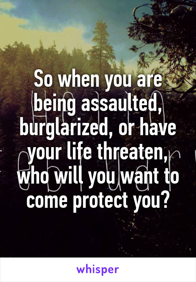 So when you are being assaulted, burglarized, or have your life threaten, who will you want to come protect you?