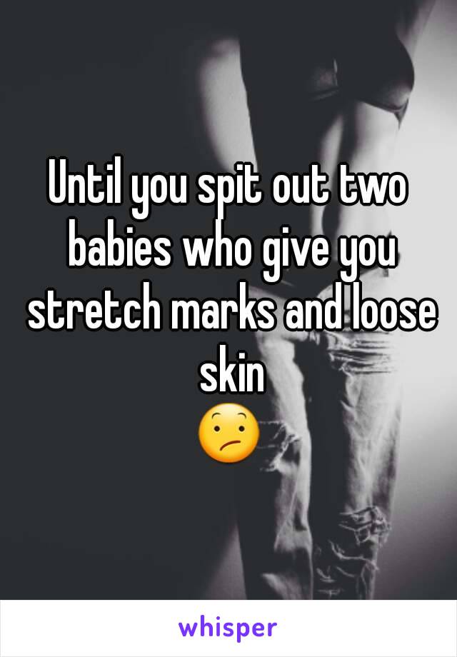 Until you spit out two babies who give you stretch marks and loose skin
😕