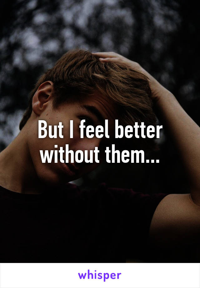 But I feel better without them...