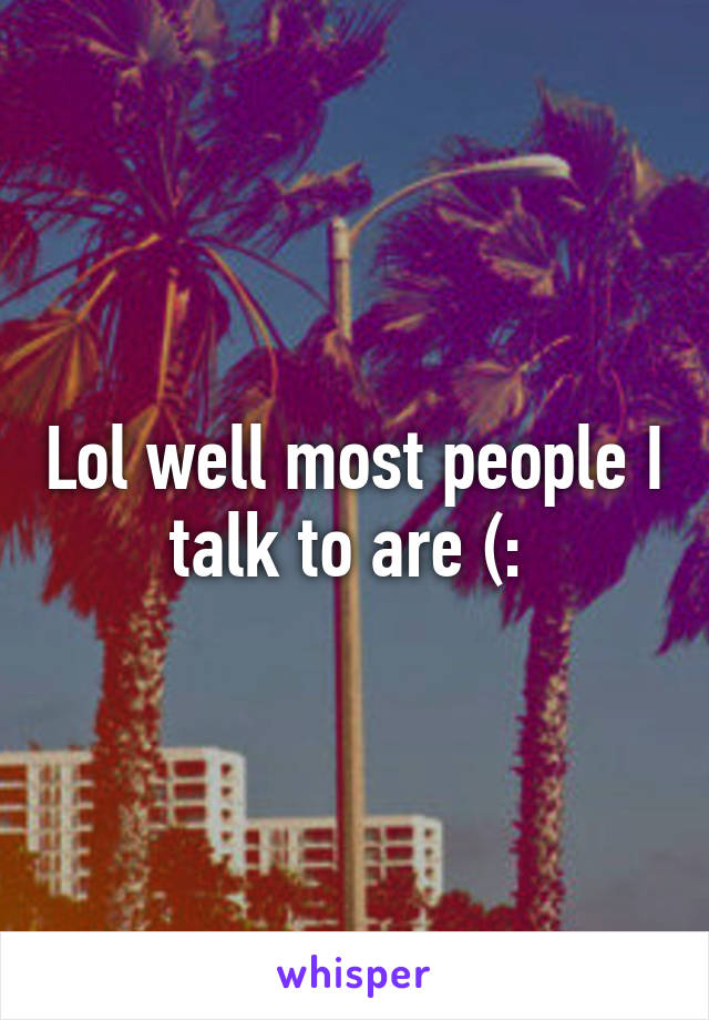 Lol well most people I talk to are (: 