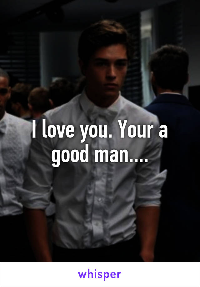 I love you. Your a good man....