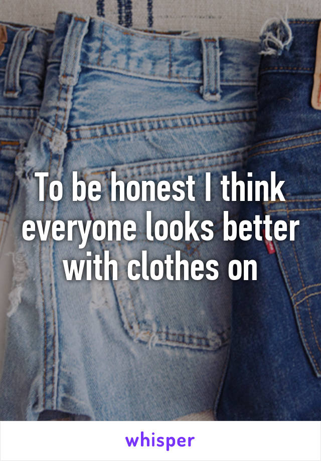 To be honest I think everyone looks better with clothes on