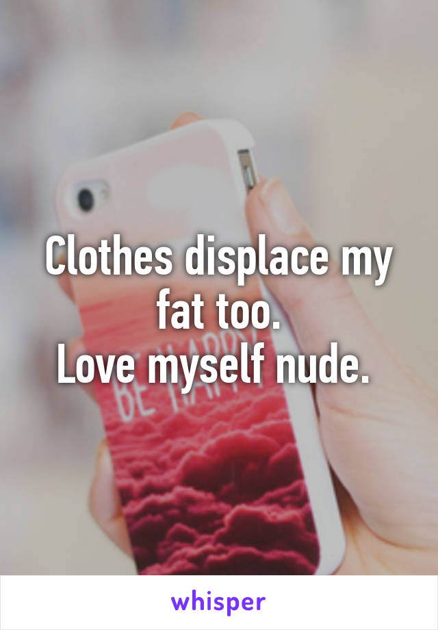 Clothes displace my fat too.
Love myself nude. 