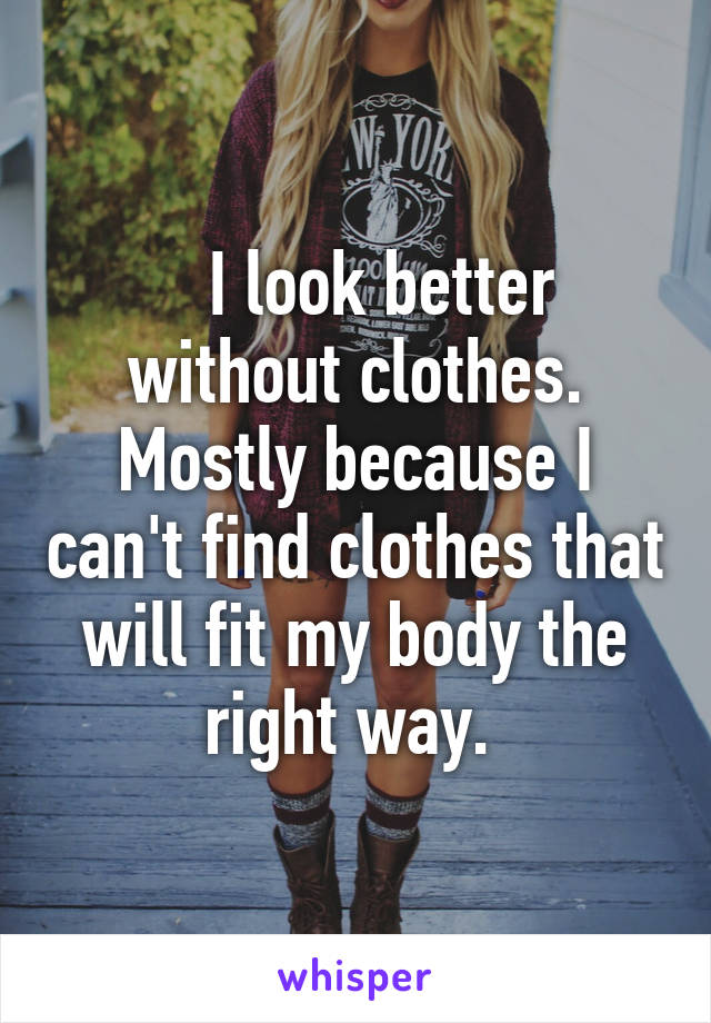    I look better without clothes. Mostly because I can't find clothes that will fit my body the right way. 