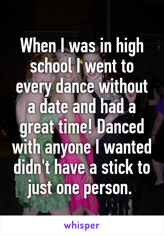 When I was in high school I went to every dance without a date and had a great time! Danced with anyone I wanted didn't have a stick to just one person. 