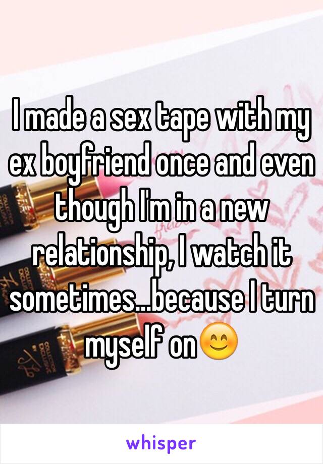 I made a sex tape with my ex boyfriend once and even though I'm in a new relationship, I watch it sometimes...because I turn myself on😊