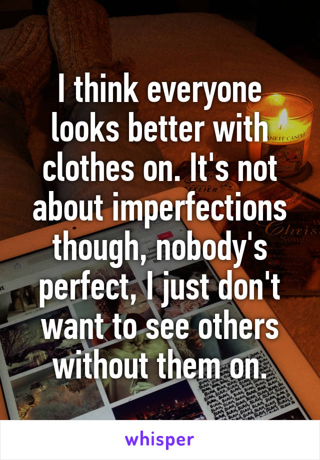 I think everyone looks better with clothes on. It's not about imperfections though, nobody's perfect, I just don't want to see others without them on.