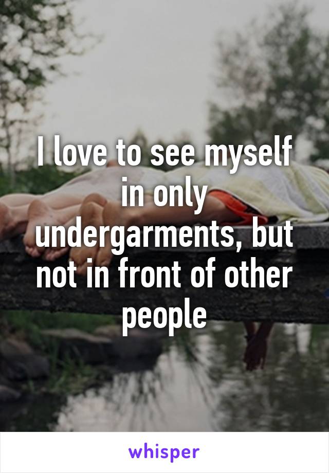 I love to see myself in only undergarments, but not in front of other people