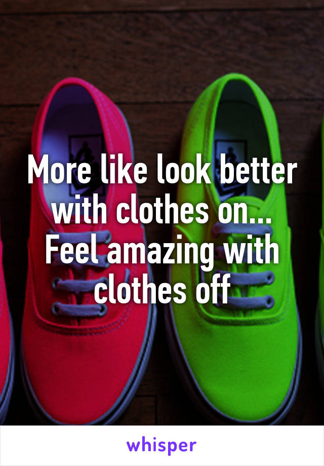 More like look better with clothes on... Feel amazing with clothes off