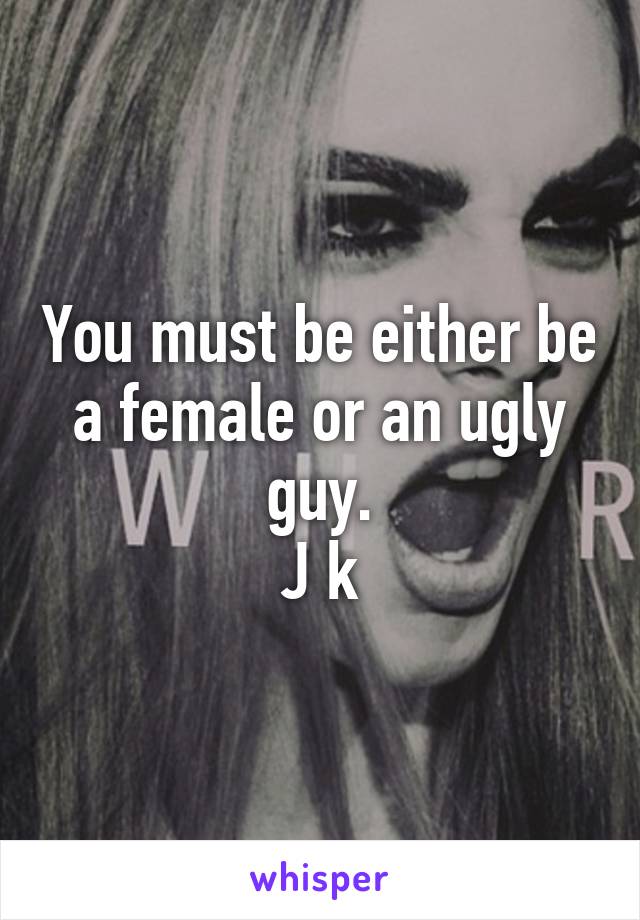 You must be either be a female or an ugly guy.
J k