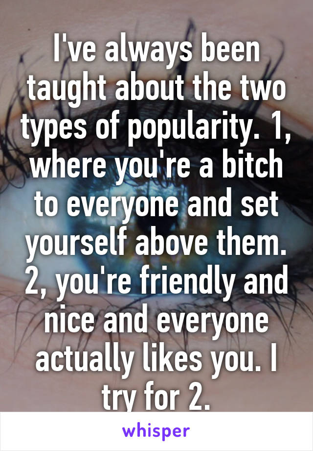 I've always been taught about the two types of popularity. 1, where you're a bitch to everyone and set yourself above them. 2, you're friendly and nice and everyone actually likes you. I try for 2.