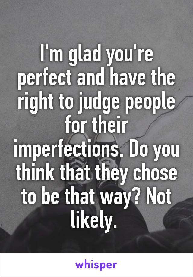 I'm glad you're perfect and have the right to judge people for their imperfections. Do you think that they chose to be that way? Not likely. 