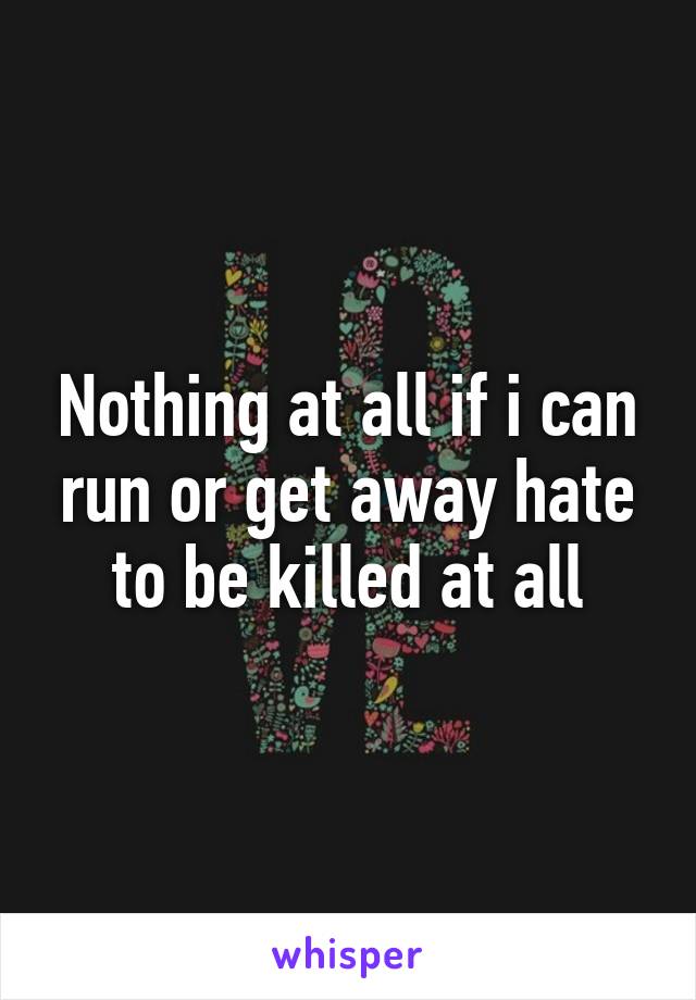 Nothing at all if i can run or get away hate to be killed at all