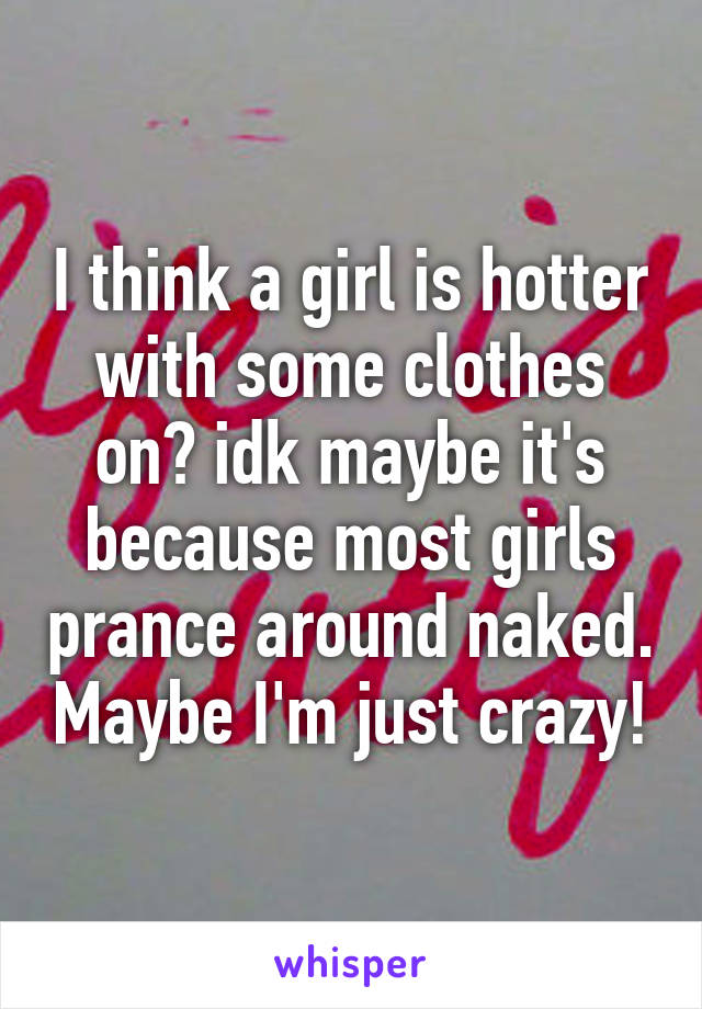 I think a girl is hotter with some clothes on? idk maybe it's because most girls prance around naked. Maybe I'm just crazy!