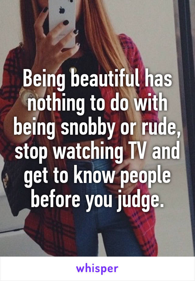 Being beautiful has nothing to do with being snobby or rude, stop watching TV and get to know people before you judge.