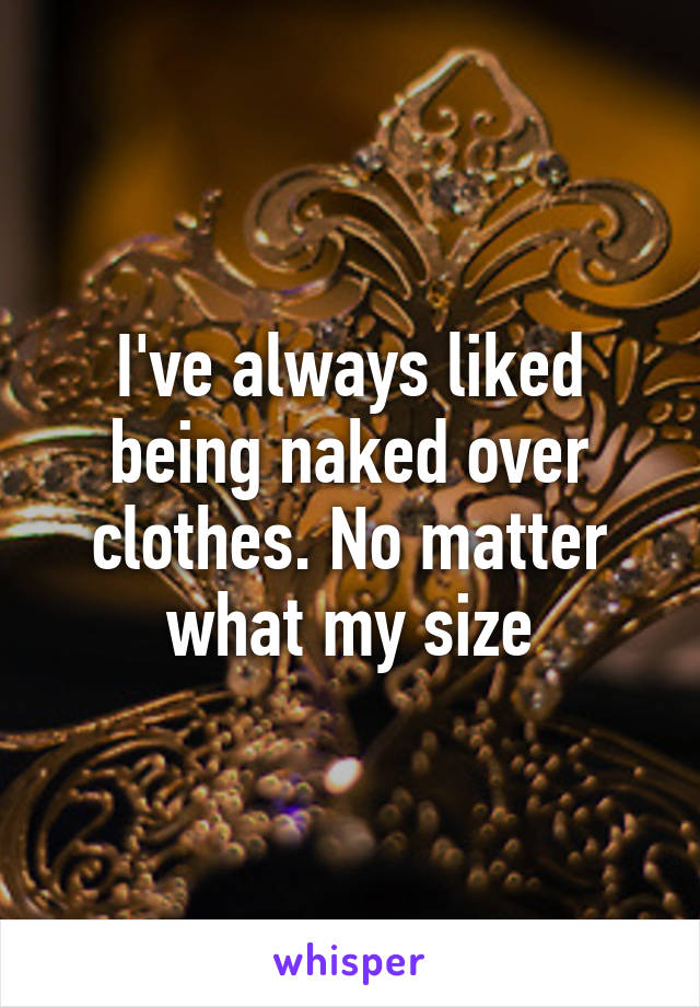 I've always liked being naked over clothes. No matter what my size