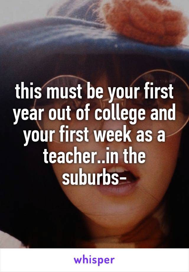 this must be your first year out of college and your first week as a teacher..in the suburbs-