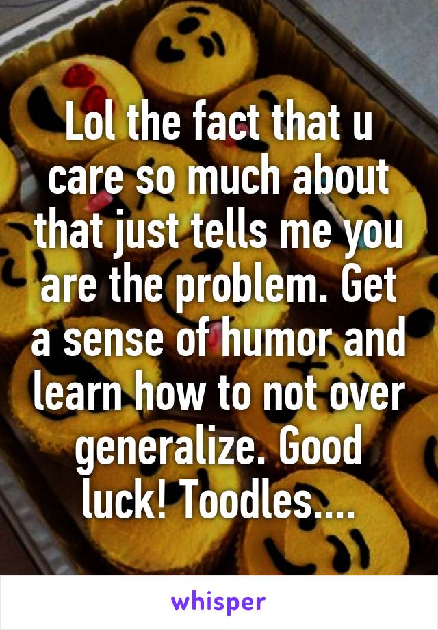 Lol the fact that u care so much about that just tells me you are the problem. Get a sense of humor and learn how to not over generalize. Good luck! Toodles....