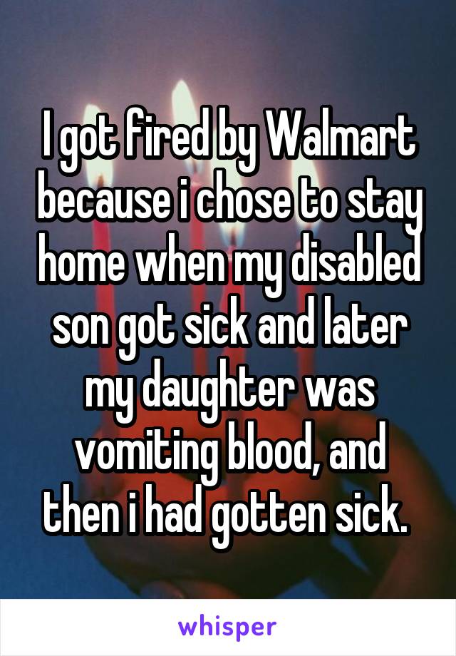 I got fired by Walmart because i chose to stay home when my disabled son got sick and later my daughter was vomiting blood, and then i had gotten sick. 