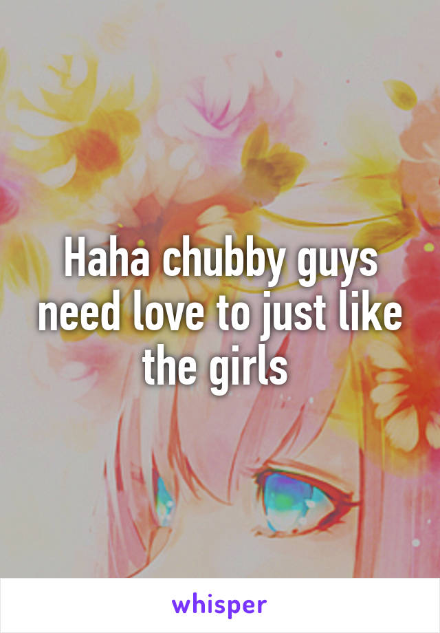 Haha chubby guys need love to just like the girls 