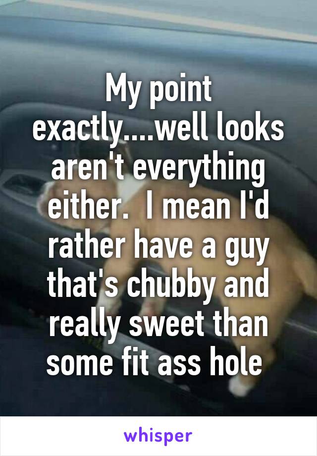 My point exactly....well looks aren't everything either.  I mean I'd rather have a guy that's chubby and really sweet than some fit ass hole 