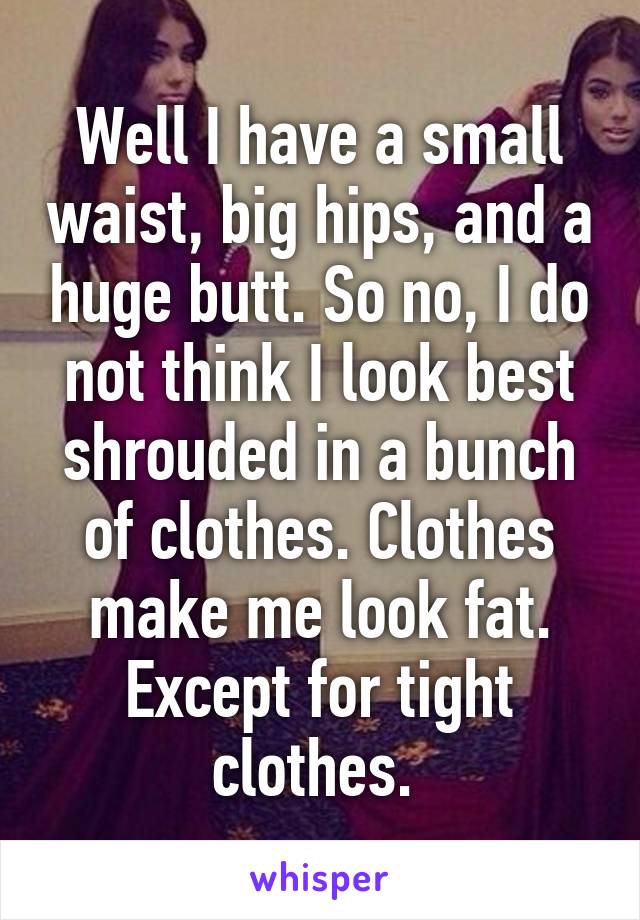 Well I have a small waist, big hips, and a huge butt. So no, I do not think I look best shrouded in a bunch of clothes. Clothes make me look fat. Except for tight clothes. 